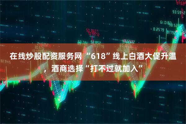 在线炒股配资服务网 “618”线上白酒大促升温，酒商选择“打不过就加入”
