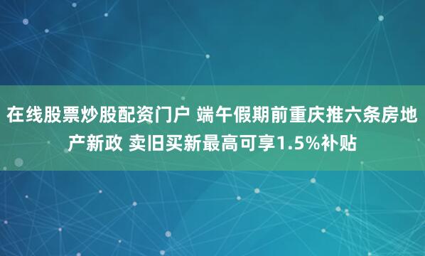 在线股票炒股配资门户 端午假期前重庆推六条房地产新政 卖旧买新最高可享1.5%补贴