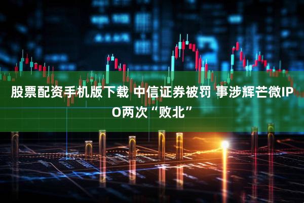股票配资手机版下载 中信证券被罚 事涉辉芒微IPO两次“败北”