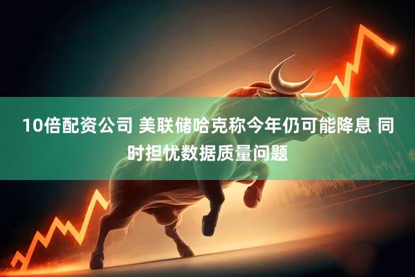 10倍配资公司 美联储哈克称今年仍可能降息 同时担忧数据质量问题