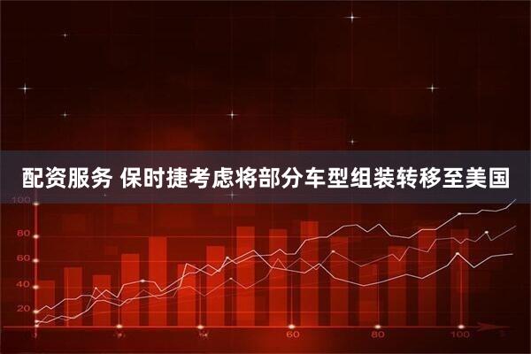 配资服务 保时捷考虑将部分车型组装转移至美国