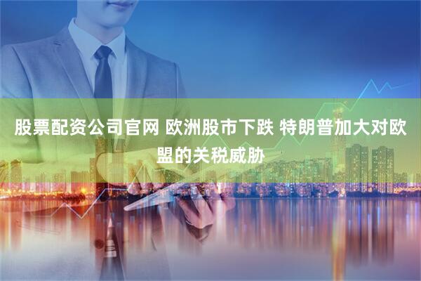 股票配资公司官网 欧洲股市下跌 特朗普加大对欧盟的关税威胁