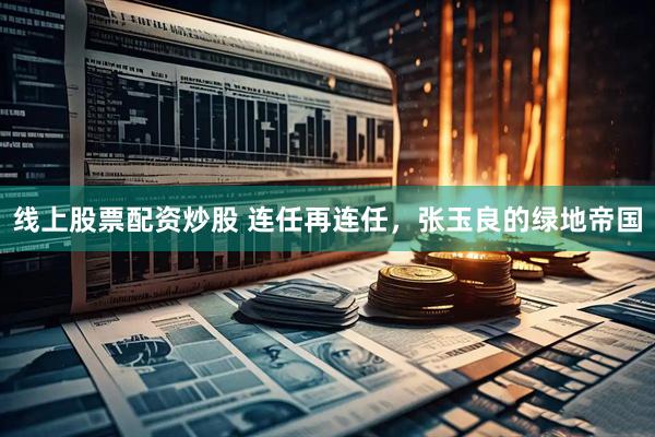 线上股票配资炒股 连任再连任，张玉良的绿地帝国