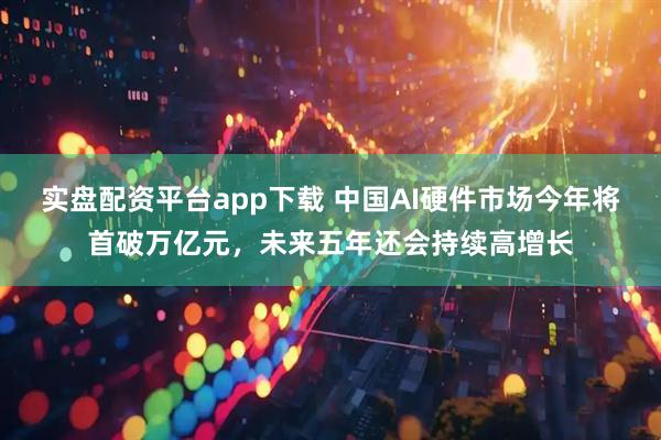 实盘配资平台app下载 中国AI硬件市场今年将首破万亿元，未来五年还会持续高增长