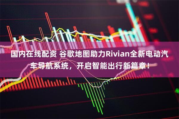 国内在线配资 谷歌地图助力Rivian全新电动汽车导航系统，开启智能出行新篇章！