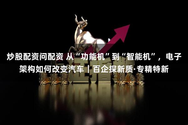 炒股配资问配资 从“功能机”到“智能机”，电子架构如何改变汽车｜百企探新质·专精特新
