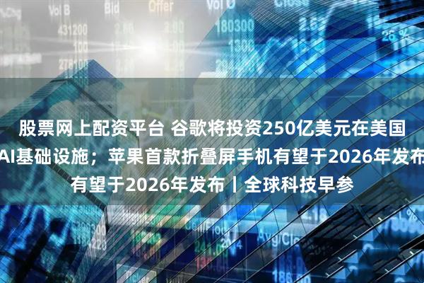 股票网上配资平台 谷歌将投资250亿美元在美国建设数据中心和AI基础设施；苹果首款折叠屏手机有望于2026年发布丨全球科技早参
