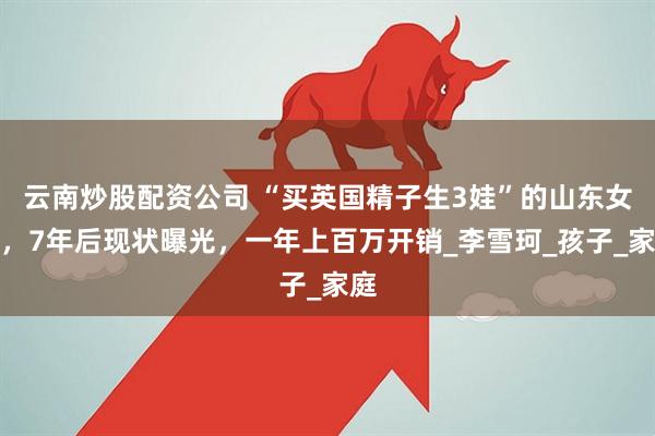 云南炒股配资公司 “买英国精子生3娃”的山东女人，7年后现状曝光，一年上百万开销_李雪珂_孩子_家庭