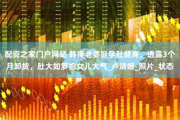 配资之家门户网站 韩庚老婆挺孕肚健身，透露3个月卸货，肚大如箩抱女儿大气_卢靖姗_照片_状态